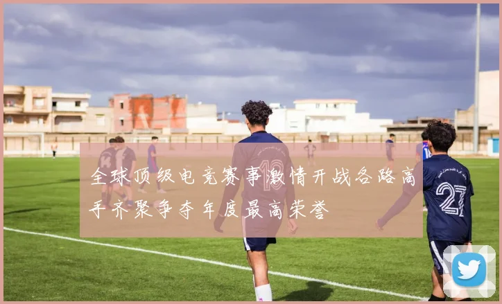 全球顶级电竞赛事激情开战各路高手齐聚争夺年度最高荣誉