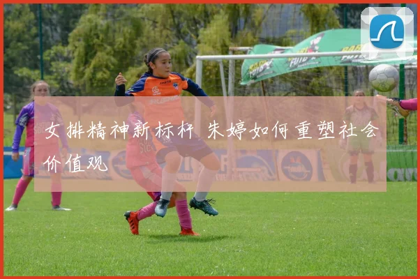女排精神新标杆 朱婷如何重塑社会价值观