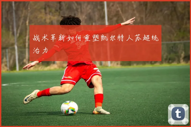 战术革新如何重塑凯尔特人苏超统治力