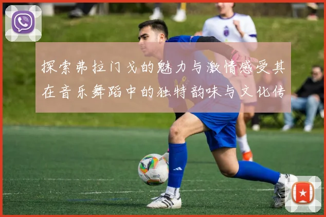 探索弗拉门戈的魅力与激情感受其在音乐舞蹈中的独特韵味与文化传承