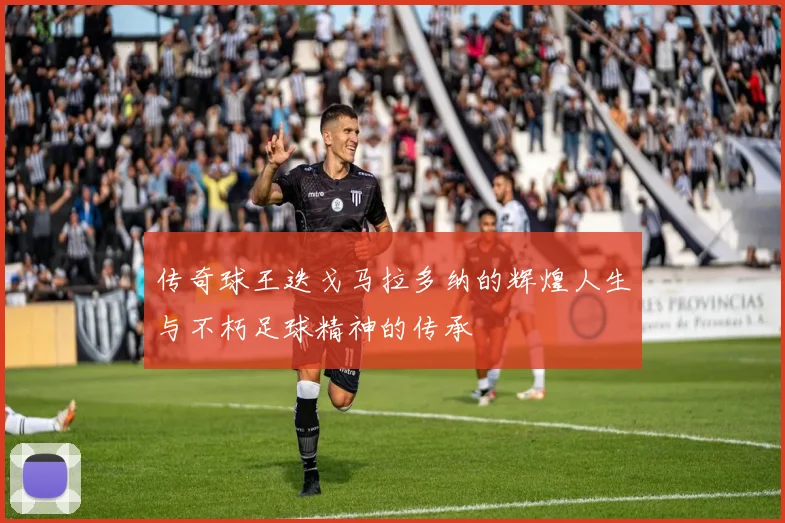 传奇球王迭戈马拉多纳的辉煌人生与不朽足球精神的传承