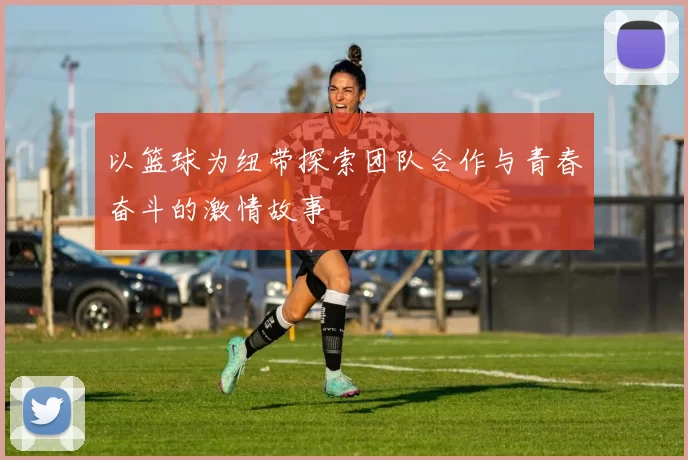 以篮球为纽带探索团队合作与青春奋斗的激情故事