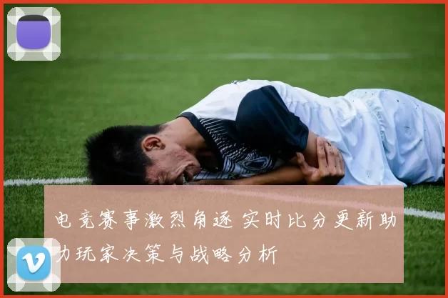 电竞赛事激烈角逐 实时比分更新助力玩家决策与战略分析