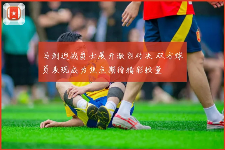 马刺迎战爵士展开激烈对决 双方球员表现成为焦点期待精彩较量