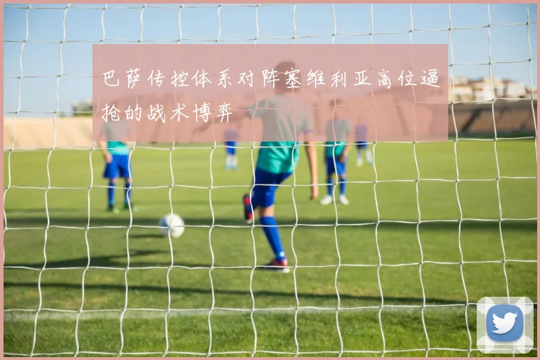 巴萨传控体系对阵塞维利亚高位逼抢的战术博弈