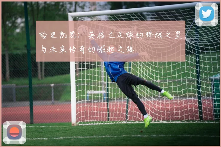 哈里凯恩：英格兰足球的锋线之星与未来传奇的崛起之路