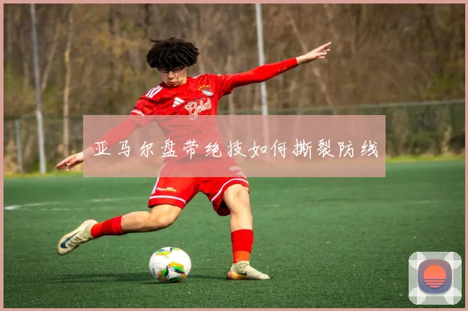 亚马尔盘带绝技如何撕裂防线