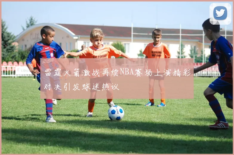 雷霆火箭激战再续NBA赛场上演精彩对决引发球迷热议