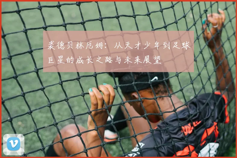 裘德贝林厄姆：从天才少年到足球巨星的成长之路与未来展望