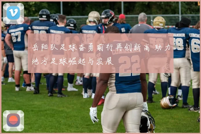 岳阳队足球奋勇前行再创新高 助力地方足球崛起与发展